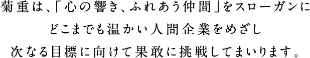 菊重は、「心の響き、ふれあう仲間」をスローガンにどこまでも温かい人間企業をめざし次なる目標に向けて果敢に挑戦してまいります。