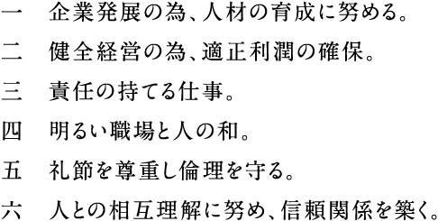 一　企業発展の為、人材の育成に努める。二　健全経営の為、適正利潤の確保。三　責任の持てる仕事。四　明るい職場と人の和。五　礼節を尊重し倫理を守る六　人との相互理解に努め、信頼関係を築く。